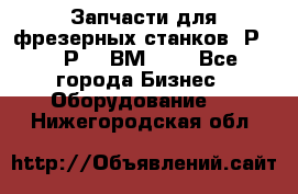 Запчасти для фрезерных станков 6Р82, 6Р12, ВМ127. - Все города Бизнес » Оборудование   . Нижегородская обл.